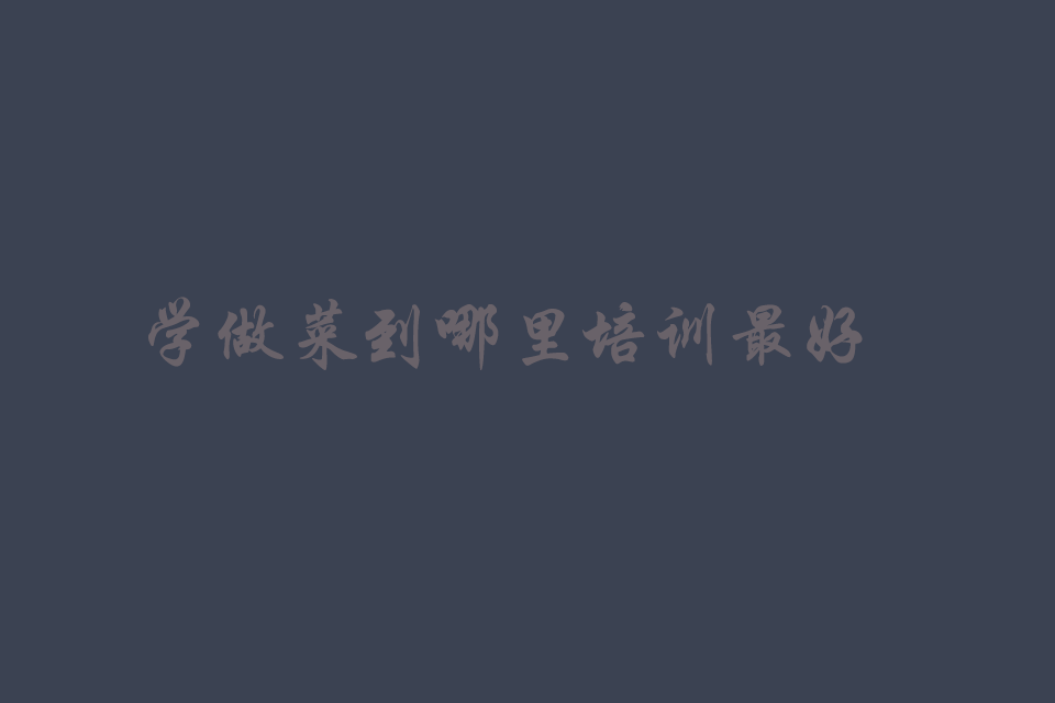 学做菜到哪里培训最好呢培训教程