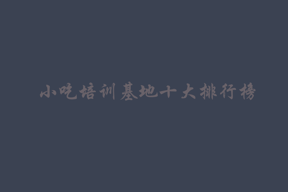 小吃培训基地十大排行榜（最好的学校）培训教程