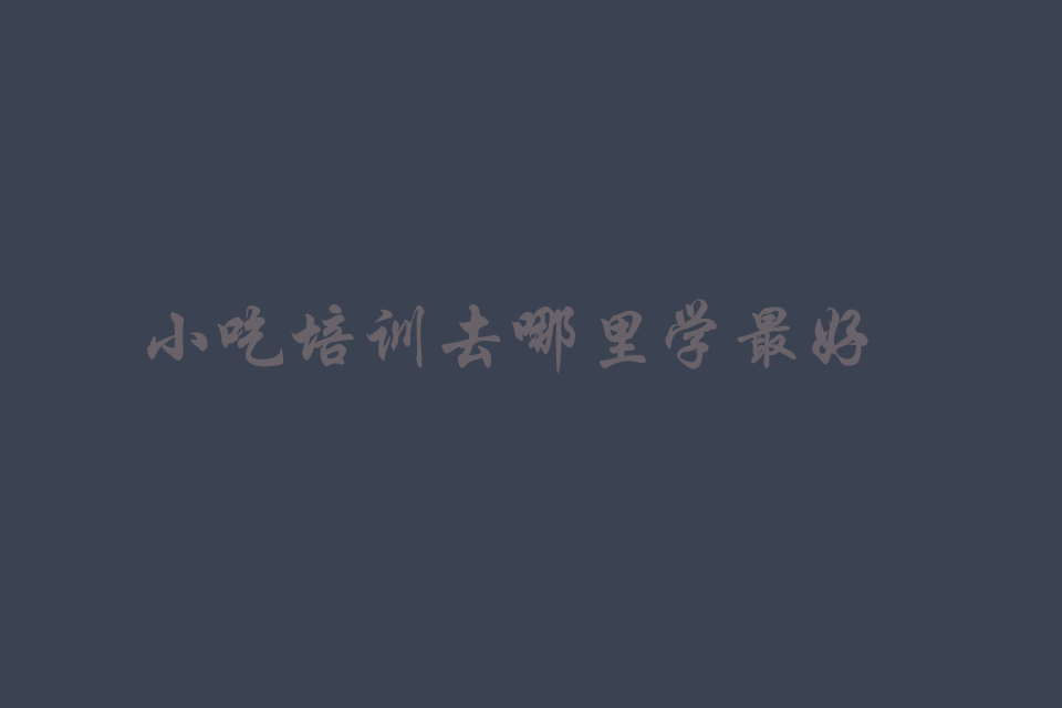 小吃培训去哪里学最好（什么小吃最挣钱还好学）培训教程