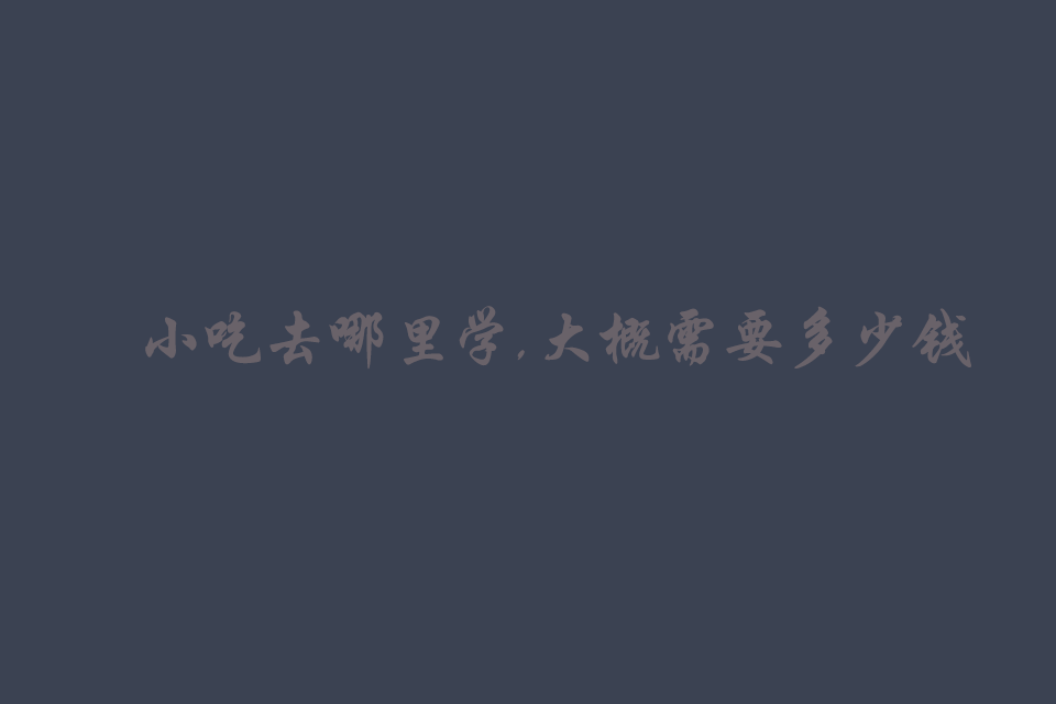 小吃去哪里学,大概需要多少钱培训教程